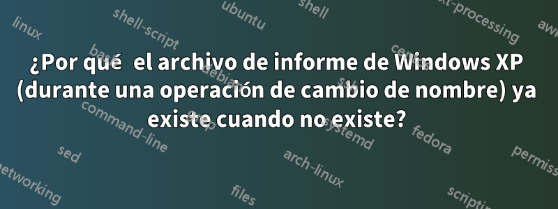 ¿Por qué el archivo de informe de Windows XP (durante una operación de cambio de nombre) ya existe cuando no existe?