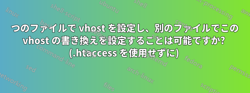 1 つのファイルで vhost を設定し、別のファイルでこの vhost の書き換えを設定することは可能ですか? (.htaccess を使用せずに)