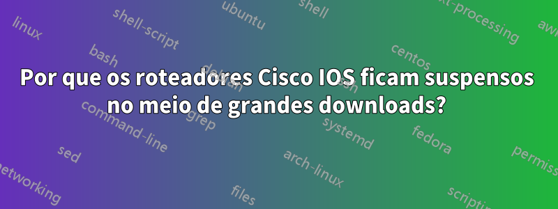 Por que os roteadores Cisco IOS ficam suspensos no meio de grandes downloads?