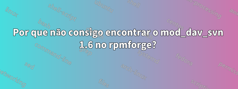 Por que não consigo encontrar o mod_dav_svn 1.6 no rpmforge?