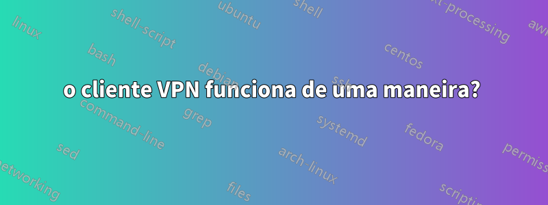 o cliente VPN funciona de uma maneira?