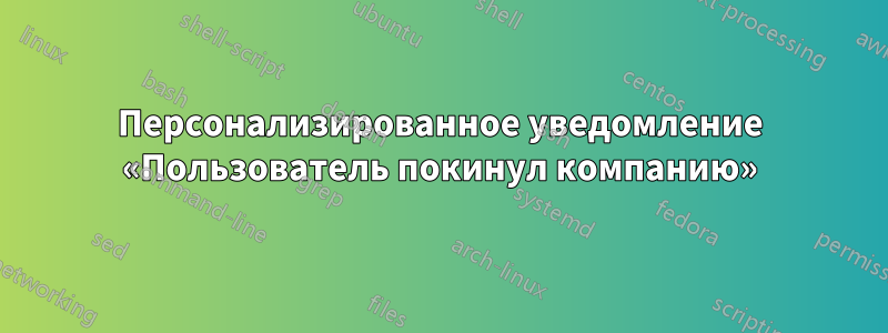 Персонализированное уведомление «Пользователь покинул компанию»