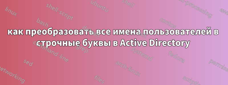 как преобразовать все имена пользователей в строчные буквы в Active Directory