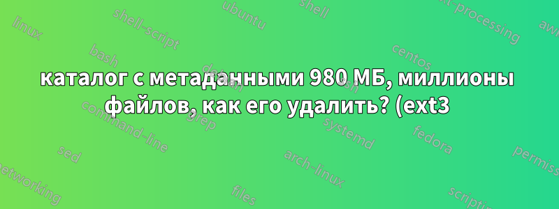 каталог с метаданными 980 МБ, миллионы файлов, как его удалить? (ext3)