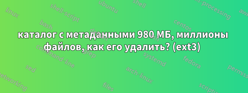 каталог с метаданными 980 МБ, миллионы файлов, как его удалить? (ext3) 