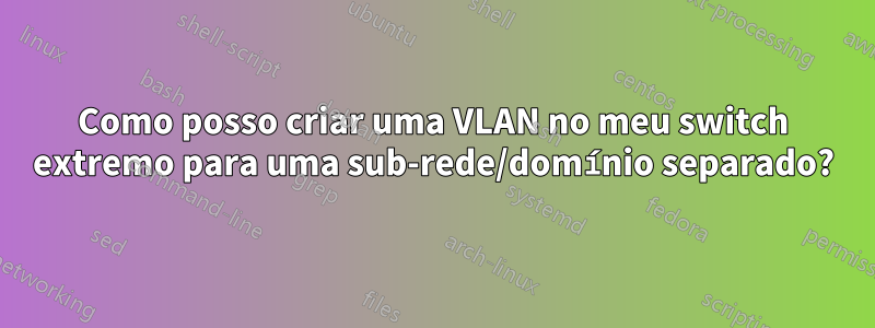 Como posso criar uma VLAN no meu switch extremo para uma sub-rede/domínio separado?