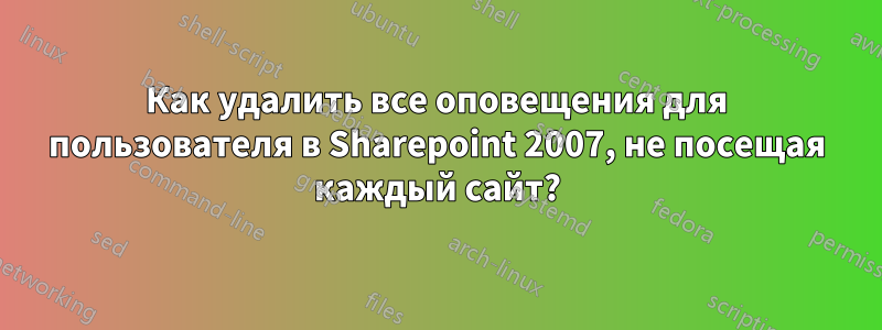 Как удалить все оповещения для пользователя в Sharepoint 2007, не посещая каждый сайт?