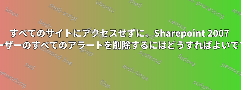 すべてのサイトにアクセスせずに、Sharepoint 2007 のユーザーのすべてのアラートを削除するにはどうすればよいですか?