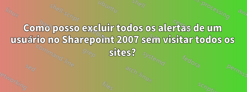 Como posso excluir todos os alertas de um usuário no Sharepoint 2007 sem visitar todos os sites?