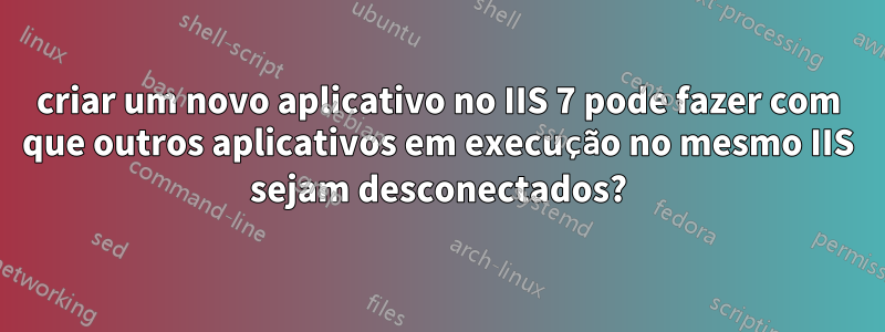 criar um novo aplicativo no IIS 7 pode fazer com que outros aplicativos em execução no mesmo IIS sejam desconectados?