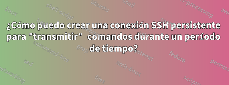 ¿Cómo puedo crear una conexión SSH persistente para "transmitir" comandos durante un período de tiempo?