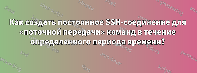 Как создать постоянное SSH-соединение для «поточной передачи» команд в течение определенного периода времени?