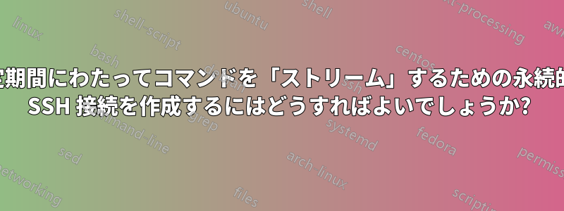 一定期間にわたってコマンドを「ストリーム」するための永続的な SSH 接続を作成するにはどうすればよいでしょうか?