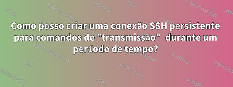 Como posso criar uma conexão SSH persistente para comandos de "transmissão" durante um período de tempo?