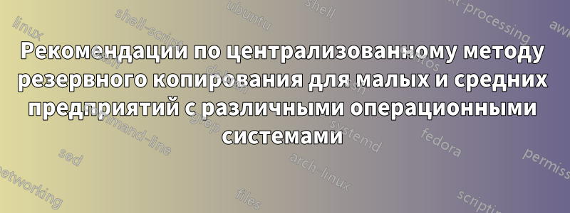 Рекомендации по централизованному методу резервного копирования для малых и средних предприятий с различными операционными системами