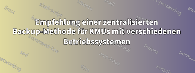 Empfehlung einer zentralisierten Backup-Methode für KMUs mit verschiedenen Betriebssystemen