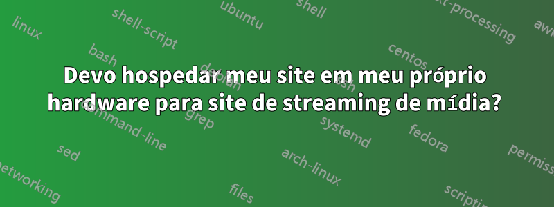 Devo hospedar meu site em meu próprio hardware para site de streaming de mídia?