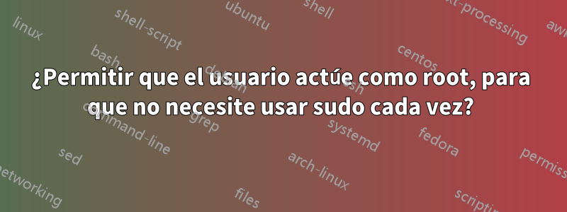 ¿Permitir que el usuario actúe como root, para que no necesite usar sudo cada vez?