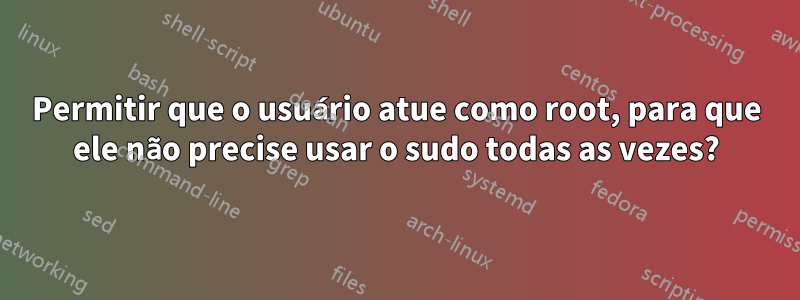 Permitir que o usuário atue como root, para que ele não precise usar o sudo todas as vezes?