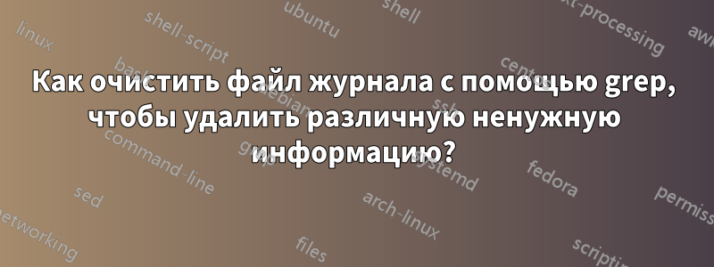 Как очистить файл журнала с помощью grep, чтобы удалить различную ненужную информацию?