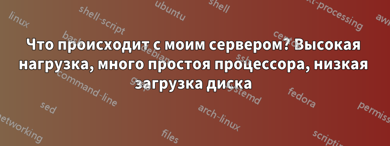 Что происходит с моим сервером? Высокая нагрузка, много простоя процессора, низкая загрузка диска