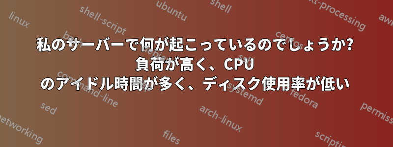 私のサーバーで何が起こっているのでしょうか? 負荷が高く、CPU のアイドル時間が多く、ディスク使用率が低い