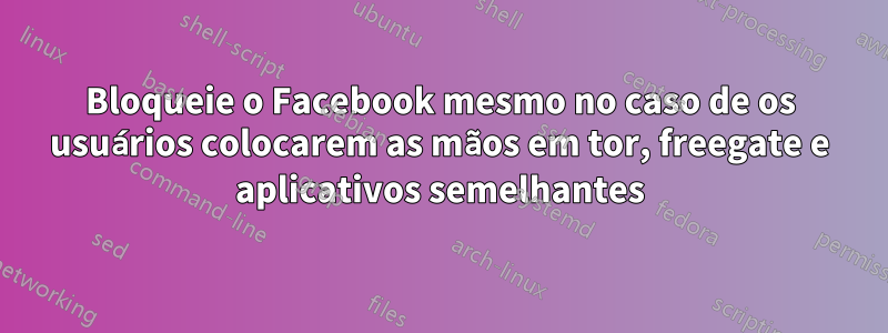 Bloqueie o Facebook mesmo no caso de os usuários colocarem as mãos em tor, freegate e aplicativos semelhantes