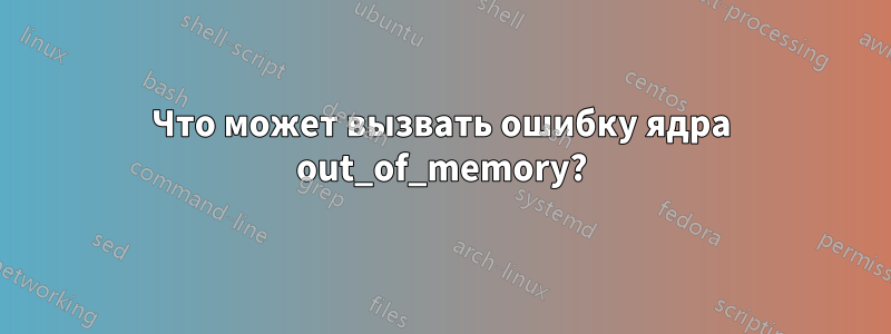 Что может вызвать ошибку ядра out_of_memory?