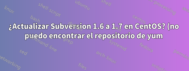 ¿Actualizar Subversion 1.6 a 1.7 en CentOS? (no puedo encontrar el repositorio de yum)