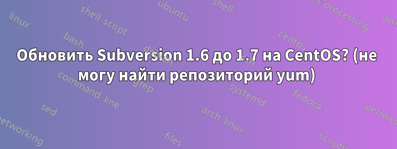 Обновить Subversion 1.6 до 1.7 на CentOS? (не могу найти репозиторий yum)