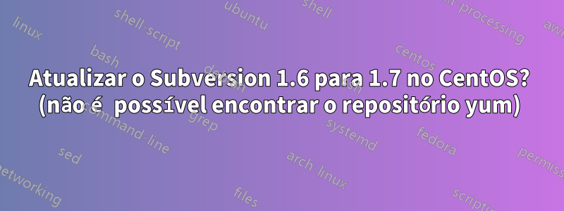 Atualizar o Subversion 1.6 para 1.7 no CentOS? (não é possível encontrar o repositório yum)