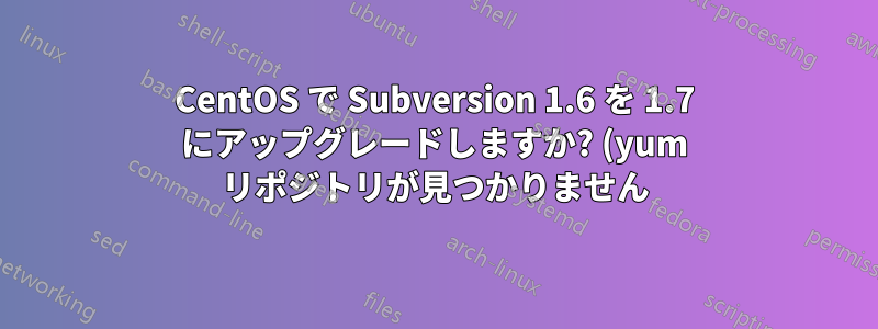 CentOS で Subversion 1.6 を 1.7 にアップグレードしますか? (yum リポジトリが見つかりません)