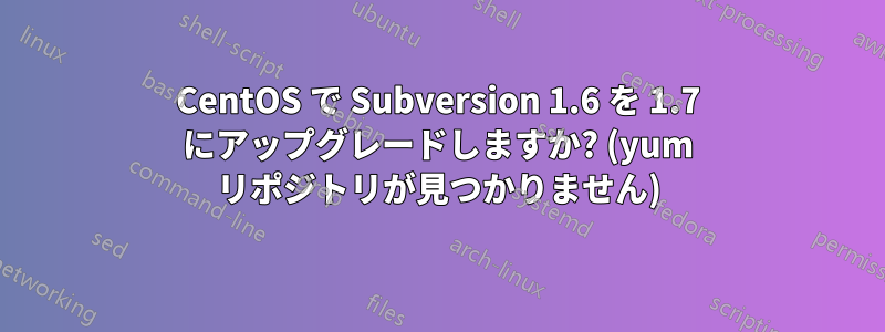 CentOS で Subversion 1.6 を 1.7 にアップグレードしますか? (yum リポジトリが見つかりません)