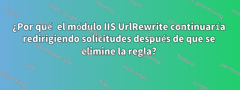 ¿Por qué el módulo IIS UrlRewrite continuaría redirigiendo solicitudes después de que se elimine la regla?