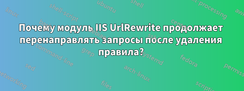 Почему модуль IIS UrlRewrite продолжает перенаправлять запросы после удаления правила?