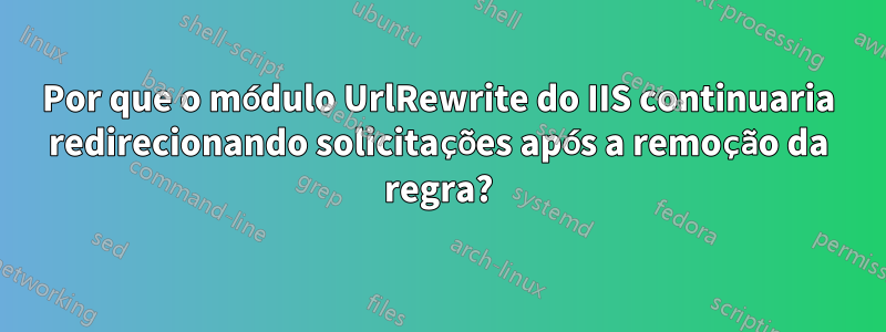 Por que o módulo UrlRewrite do IIS continuaria redirecionando solicitações após a remoção da regra?