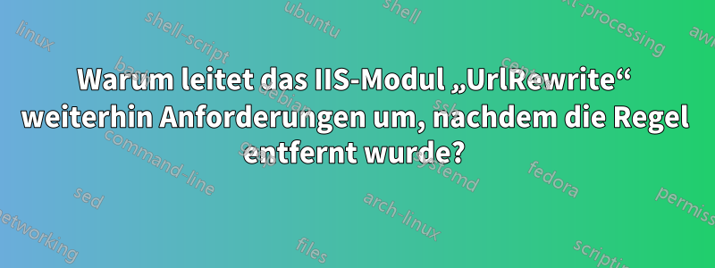 Warum leitet das IIS-Modul „UrlRewrite“ weiterhin Anforderungen um, nachdem die Regel entfernt wurde?