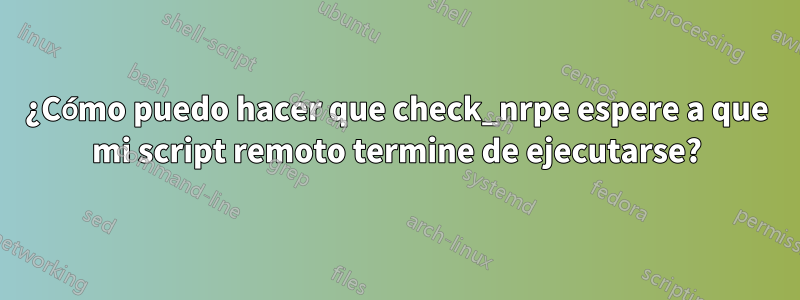 ¿Cómo puedo hacer que check_nrpe espere a que mi script remoto termine de ejecutarse?