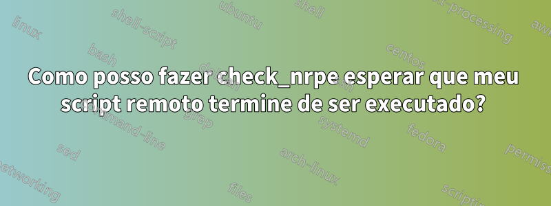 Como posso fazer check_nrpe esperar que meu script remoto termine de ser executado?