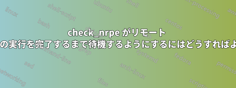 check_nrpe がリモート スクリプトの実行を完了するまで待機するようにするにはどうすればよいですか?