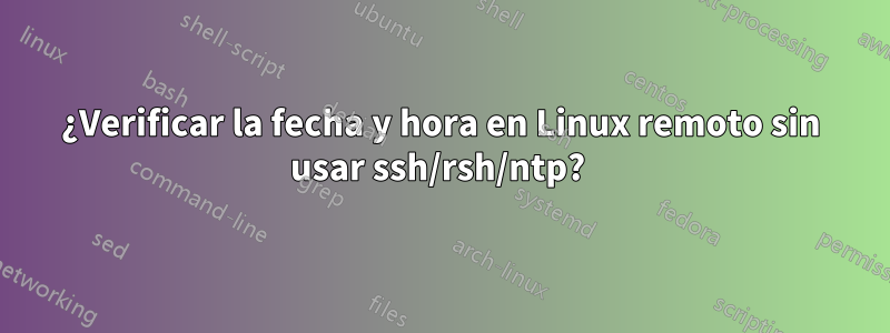 ¿Verificar la fecha y hora en Linux remoto sin usar ssh/rsh/ntp? 