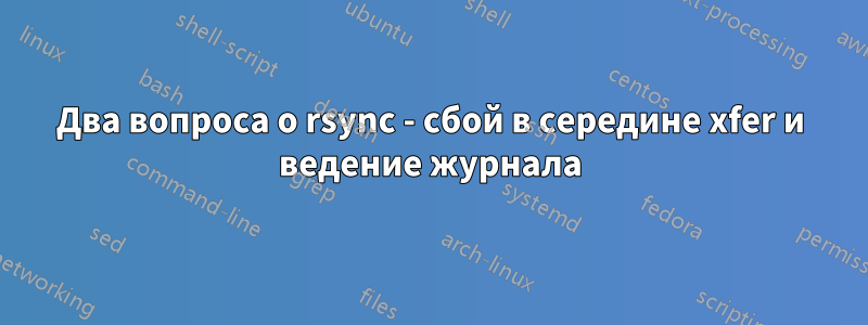 Два вопроса о rsync - сбой в середине xfer и ведение журнала