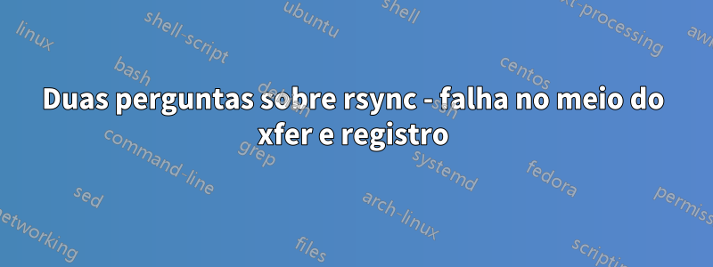 Duas perguntas sobre rsync - falha no meio do xfer e registro