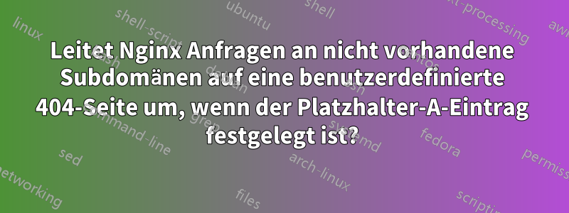 Leitet Nginx Anfragen an nicht vorhandene Subdomänen auf eine benutzerdefinierte 404-Seite um, wenn der Platzhalter-A-Eintrag festgelegt ist?