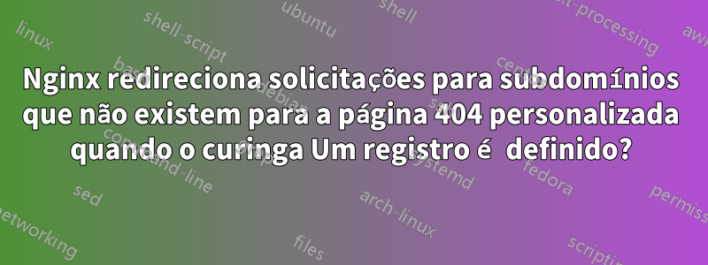 Nginx redireciona solicitações para subdomínios que não existem para a página 404 personalizada quando o curinga Um registro é definido?