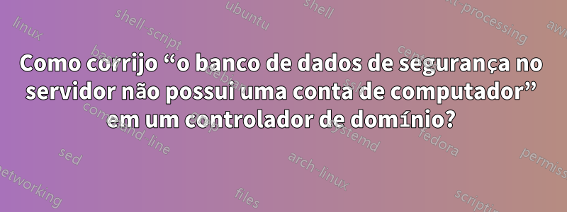 Como corrijo “o banco de dados de segurança no servidor não possui uma conta de computador” em um controlador de domínio?