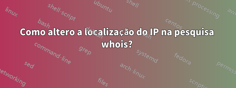 Como altero a localização do IP na pesquisa whois?