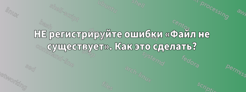 НЕ регистрируйте ошибки «Файл не существует». Как это сделать?