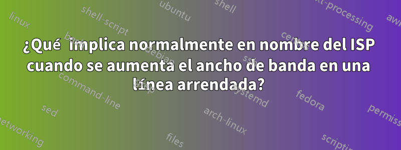 ¿Qué implica normalmente en nombre del ISP cuando se aumenta el ancho de banda en una línea arrendada?