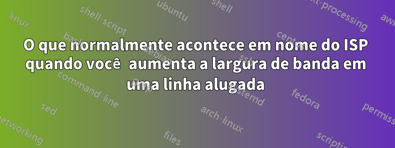 O que normalmente acontece em nome do ISP quando você aumenta a largura de banda em uma linha alugada